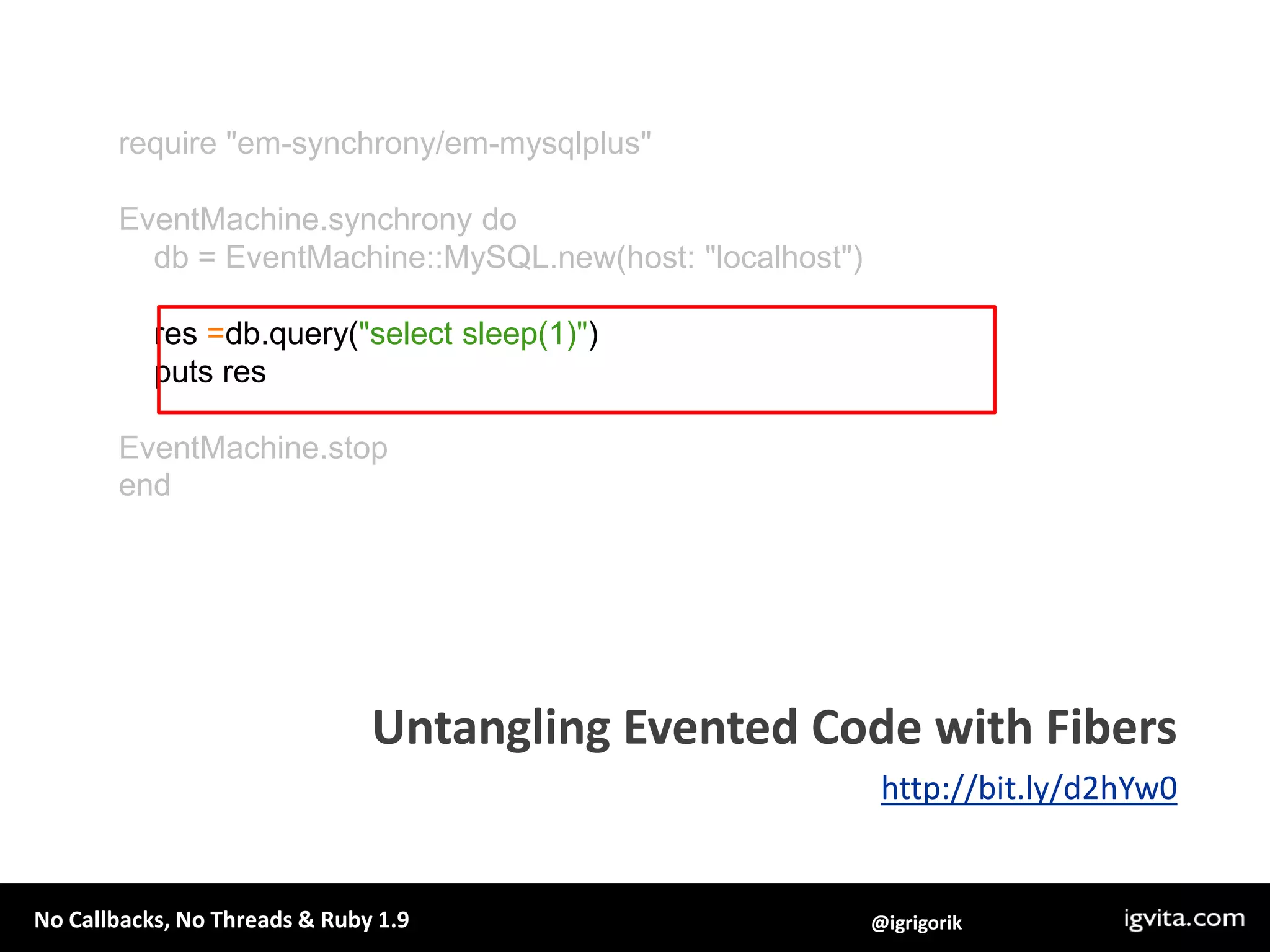 EventMachine.synchronydo    multi =EventMachine::Synchrony::Multi.newmulti.add:a, EventMachine::HttpRequest.new(url1).agetmulti.add:b, EventMachine::HttpRequest.new(url2).apost    res =multi.performp“No callbacks, and parallel HTTP requests!"p resEventMachine.stopendParallel IO with Fibersmulti interface example