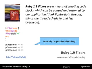Ruby 1.9 Fibers are a means of creating code blocks which can be paused and resumed by our application (think lightweight ...