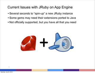 Current Issues with JRuby on App Engine
             • Several seconds to “spin-up” a new JRuby instance
             • Some gems may need their extensions ported to Java
             • Not officially supported , but you have all that you need




                                        +
              13



Saturday, July 24, 2010
 