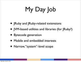 My Day Job

                     • JRuby and JRuby-related extensions
                     • JVM-based utilities and libraries (for JRuby?)
                     • Bytecode generation
                     • Mobile and embedded interests
                     • Narrow, “system”-level scope

Saturday, July 24, 2010
 