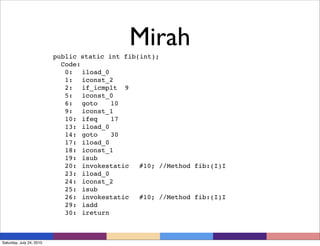 Mirah
                          public static int fib(int);
                            Code:
                             0:
 iload_0
                             1:
 iconst_2
                             2:
 if_icmplt
 9
                             5:
 iconst_0
                             6:
 goto
 10
                             9:
 iconst_1
                             10:
 ifeq
 17
                             13:
 iload_0
                             14:
 goto
 30
                             17:
 iload_0
                             18:
 iconst_1
                             19:
 isub
                             20:
 invokestatic
 #10; //Method fib:(I)I
                             23:
 iload_0
                             24:
 iconst_2
                             25:
 isub
                             26:
 invokestatic
 #10; //Method fib:(I)I
                             29:
 iadd
                             30:
 ireturn



Saturday, July 24, 2010
 