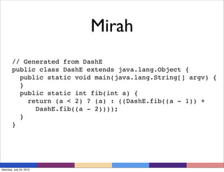 Mirah
        // Generated from DashE
        public class DashE extends java.lang.Object {
          public static void main(java.lang.String[] argv) {
          }
          public static int fib(int a) {
            return (a < 2) ? (a) : ((DashE.fib((a - 1)) +
              DashE.fib((a - 2))));
          }
        }




Saturday, July 24, 2010
 