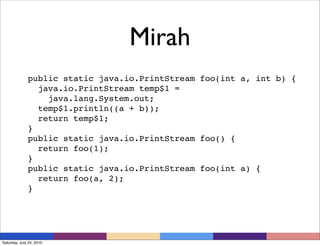 Mirah
              public static java.io.PrintStream foo(int a, int b) {
                java.io.PrintStream temp$1 =
                  java.lang.System.out;
                temp$1.println((a + b));
                return temp$1;
              }
              public static java.io.PrintStream foo() {
                return foo(1);
              }
              public static java.io.PrintStream foo(int a) {
                return foo(a, 2);
              }




Saturday, July 24, 2010
 