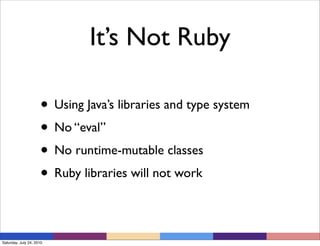 It’s Not Ruby

                     • Using Java’s libraries and type system
                     • No “eval”
                     • No runtime-mutable classes
                     • Ruby libraries will not work

Saturday, July 24, 2010
 