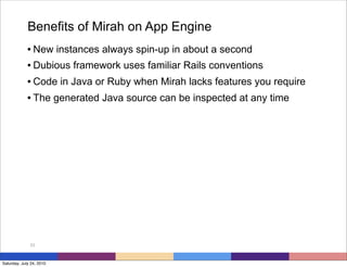 Benefits of Mirah on App Engine
             • New instances always spin-up in about a second
             • Dubious framework uses familiar Rails conventions
             • Code in Java or Ruby when Mirah lacks features you require
             • The generated Java source can be inspected at any time




              53



Saturday, July 24, 2010
 