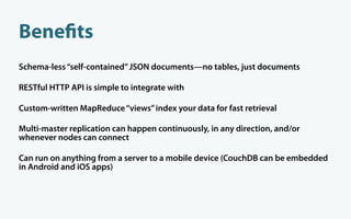 Bene ts
Schema-less “self-contained” JSON documents—no tables, just documents

RESTful HTTP API is simple to integrate with

Custom-written MapReduce “views” index your data for fast retrieval

Multi-master replication can happen continuously, in any direction, and/or
whenever nodes can connect

Can run on anything from a server to a mobile device (CouchDB can be embedded
in Android and iOS apps)
 