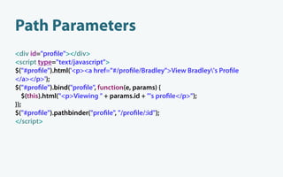 Path Parameters
<div id="pro le"></div>
<script type="text/javascript">
$("#pro le").html('<p><a href="#/pro le/Bradley">View Bradley's Pro le
</a></p>');
$("#pro le").bind("pro le", function(e, params) {
   $(this).html("<p>Viewing " + params.id + "'s pro le</p>");
});
$("#pro le").pathbinder("pro le", "/pro le/:id");
</script>
 