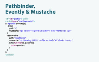 Pathbinder,
Evently & Mustache
<div id="pro le"></div>
<script type="text/javascript">
$("#pro le").evently({
   _init: {
      path: "/",
      mustache: '<p><a href="#/pro le/Bradley">View Pro le</a></p>'
   },
   viewPro le: {
      path: "/pro le/:id",
      mustache: '<p>Viewing {{id}}'s pro le; <a href="#/">Back</a></p>',
      data: function(e, params) {
        return params;
      }
   }
});
</script>
 
