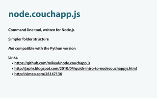 node.couchapp.js
Command-line tool, written for Node.js

Simpler folder structure

Not compatible with the Python version

Links:
  • https://github.com/mikeal/node.couchapp.js
  • http://japhr.blogspot.com/2010/04/quick-intro-to-nodecouchappjs.html
  • http://vimeo.com/26147136
 