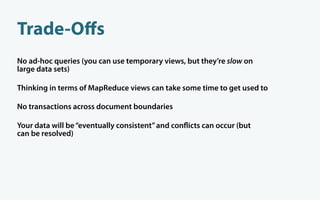Trade-Oﬀs
No ad-hoc queries (you can use temporary views, but they’re slow on
large data sets)

Thinking in terms of MapReduce views can take some time to get used to

No transactions across document boundaries

Your data will be “eventually consistent” and con icts can occur (but
can be resolved)
 