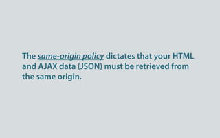 The same-origin policy dictates that your HTML
and AJAX data (JSON) must be retrieved from
the same origin.
 