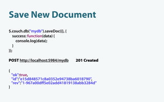Save New Document
$.couch.db("mydb").saveDoc({}, {
   success: function(data) {
     console.log(data);
   }
});

POST http://localhost:5984/mydb    201 Created

{
    "ok":true,
    "id":"e15d848571c8a0352e94738ba6018790",
    "rev":"1-967a00dﬀ5e02add41819138abb3284d"
}
 