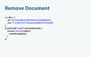 Remove Document
var doc = {
   _id: "0a72c9c36bd169818dc97ed18b000aa4",
   _rev: "2-516027e3179a22a22e06874c374e8ef0"
};
$.couch.db("mydb").removeDoc(doc, {
    success: function(data) {
      console.log(data);
   }
});
 