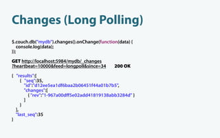 Changes (Long Polling)
$.couch.db("mydb").changes().onChange(function(data) {
   console.log(data);
});
GET http://localhost:5984/mydb/_changes
?heartbeat=10000&feed=longpoll&since=34      200 OK
{ "results":[
     { "seq":35,
       "id":"d12ee5ea1df6baa2b06451f44a01b7b5",
       "changes":[
         { "rev":"1-967a00dﬀ5e02add41819138abb3284d" }
       ]
     }
  ],
  "last_seq":35
}
 