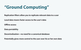 “Ground Computing”
Replication lters allow you to replicate relevant data to a user

Local data means faster access to the user’s data

Oﬄine access

Data portability

Decentralization—no need for a canonical database

Potentially gives more control to the user over his or her own data
 