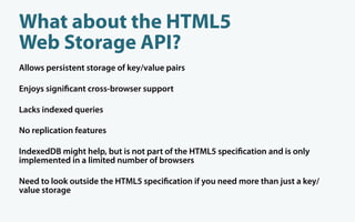 What about the HTML5
Web Storage API?
Allows persistent storage of key/value pairs

Enjoys signi cant cross-browser support

Lacks indexed queries

No replication features

IndexedDB might help, but is not part of the HTML5 speci cation and is only
implemented in a limited number of browsers

Need to look outside the HTML5 speci cation if you need more than just a key/
value storage
 