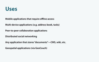 Uses
Mobile applications that require oﬄine access

Multi-device applications (e.g. address book, tasks)

Peer-to-peer collaboration applications

Distributed social networking

Any application that stores “documents”—CMS, wiki, etc.

Geospatial applications (via GeoCouch)
 