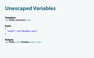 Unescaped Variables
Template:
<p>Hello, {{{name}}}.</p>

Hash:
{
  "name": "<em>Bradley</em>"
}

Output:
<p>Hello, <em>Bradley</em>.</p>
 
