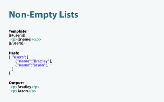 Non-Empty Lists
Template:
{{#users}}
 <p>{{name}}</p>
{{/users}}

Hash:
{ "users": [
    { "name": "Bradley" },
    { "name": "Jason" },
  ]
}

Output:
 <p>Bradley</p>
 <p>Jason</p>
 