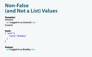 Non-False
(and Not a List) Values
Template:
{{#user}}
 <p>Logged in as {{name}}</p>
{{/user}}

Hash:
{ "user": {
    "name": "Bradley"
  }
}

Output:
 <p>Logged in as Bradley</p>
 