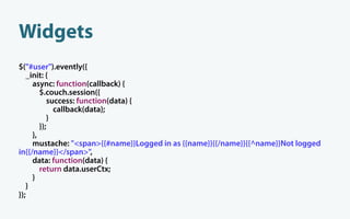 Widgets
$("#user").evently({
   _init: {
     async: function(callback) {
        $.couch.session({
           success: function(data) {
             callback(data);
           }
        });
     },
     mustache: "<span>{{#name}}Logged in as {{name}}{{/name}}{{^name}}Not logged
in{{/name}}</span>",
     data: function(data) {
        return data.userCtx;
     }
   }
});
 