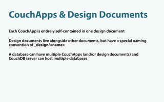CouchApps & Design Documents
Each CouchApp is entirely self-contained in one design document

Design documents live alongside other documents, but have a special naming
convention of _design/<name>

A database can have multiple CouchApps (and/or design documents) and
CouchDB server can host multiple databases
 