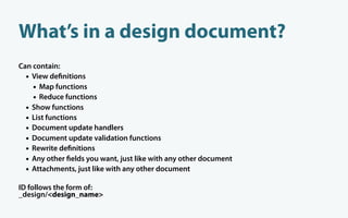 What’s in a design document?
Can contain:
  • View de nitions
    • Map functions
    • Reduce functions
  • Show functions
  • List functions
  • Document update handlers
  • Document update validation functions
  • Rewrite de nitions
  • Any other elds you want, just like with any other document
  • Attachments, just like with any other document
ID follows the form of:
_design/<design_name>
 