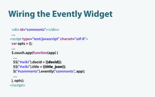 Wiring the Evently Widget
 <div id="comments"></div>
 …
<script type="text/javascript" charset="utf-8">
 var opts = {};
 …
 $.couch.app(function(app) {
  …
  $$("#wiki").docid = {{docid}};
  $$("#wiki").title = {{title_json}};
  $("#comments").evently("comments", app);
  …
 }, opts);
</script>
 