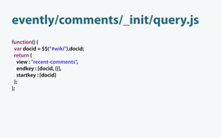 evently/comments/_init/query.js
function() {
 var docid = $$("#wiki").docid;
 return {
   view : "recent-comments",
   endkey : [docid, {}],
   startkey : [docid]
 };
};
 