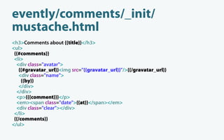 evently/comments/_init/
mustache.html
<h3>Comments about {{title}}</h3>
<ul>
 {{#comments}}
 <li>
  <div class="avatar">
    {{#gravatar_url}}<img src="{{gravatar_url}}"/>{{/gravatar_url}}
    <div class="name">
     {{by}}
    </div>
  </div>
  <p>{{{comment}}}</p>
  <em><span class="date">{{at}}</span></em>
  <div class="clear"></div>
 </li>
 {{/comments}}
</ul>
 