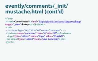 evently/comments/_init/
mustache.html (cont’d)
<form>
 <label>Comment (w/ <a href="http://github.com/couchapp/couchapp"
target="_new">linkup</a>*)</label>
 <br/>
 <!-- <input type="text" size="60" name="comment"> -->
 <textarea name="comment" rows="4" cols="60"></textarea>
  <input type="hidden" name="topic" value="{{topic}}">
 <p><input type="submit" value="Save Comment"></p>
</form>
 