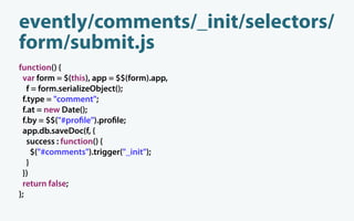 evently/comments/_init/selectors/
form/submit.js
function() {
 var form = $(this), app = $$(form).app,
   f = form.serializeObject();
 f.type = "comment";
 f.at = new Date();
 f.by = $$("#pro le").pro le;
 app.db.saveDoc(f, {
   success : function() {
     $("#comments").trigger("_init");
   }
 })
 return false;
};
 