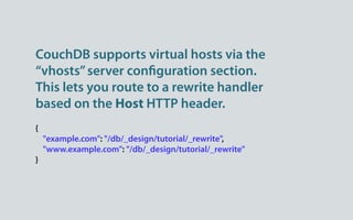 CouchDB supports virtual hosts via the
“vhosts” server con guration section.
This lets you route to a rewrite handler
based on the Host HTTP header.
{
    "example.com": "/db/_design/tutorial/_rewrite",
    "www.example.com": "/db/_design/tutorial/_rewrite"
}
 
