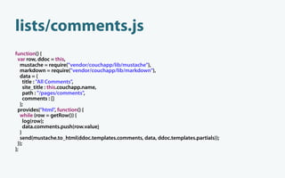 lists/comments.js
function() {
 var row, ddoc = this,
   mustache = require("vendor/couchapp/lib/mustache"),
   markdown = require("vendor/couchapp/lib/markdown"),
   data = {
     title : "All Comments",
     site_title : this.couchapp.name,
     path : "/pages/comments",
     comments : []
   };
 provides("html", function() {
   while (row = getRow()) {
     log(row);
     data.comments.push(row.value)
   }
   send(mustache.to_html(ddoc.templates.comments, data, ddoc.templates.partials));
 });
};
 