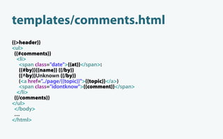 templates/comments.html
{{>header}}
<ul>
 {{#comments}}
  <li>
    <span class="date">{{at}}</span>:
    {{#by}}{{name}} {{/by}}
   {{^by}}Unknown {{/by}}
    (<a href="../page/{{topic}}">{{topic}}</a>)
    <span class="idontknow">{{comment}}</span>
  </li>
 {{/comments}}
</ul>
 </body>
 …
</html>
 