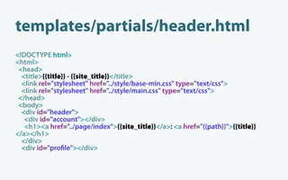 templates/partials/header.html
<!DOCTYPE html>
<html>
 <head>
  <title>{{title}} - {{site_title}}</title>
  <link rel="stylesheet" href="../style/base-min.css" type="text/css">
  <link rel="stylesheet" href="../style/main.css" type="text/css">
 </head>
 <body>
  <div id="header">
   <div id="account"></div>
   <h1><a href="../page/index">{{site_title}}</a>: <a href="{{path}}">{{title}}
</a></h1>
  </div>
  <div id="pro le"></div>
 