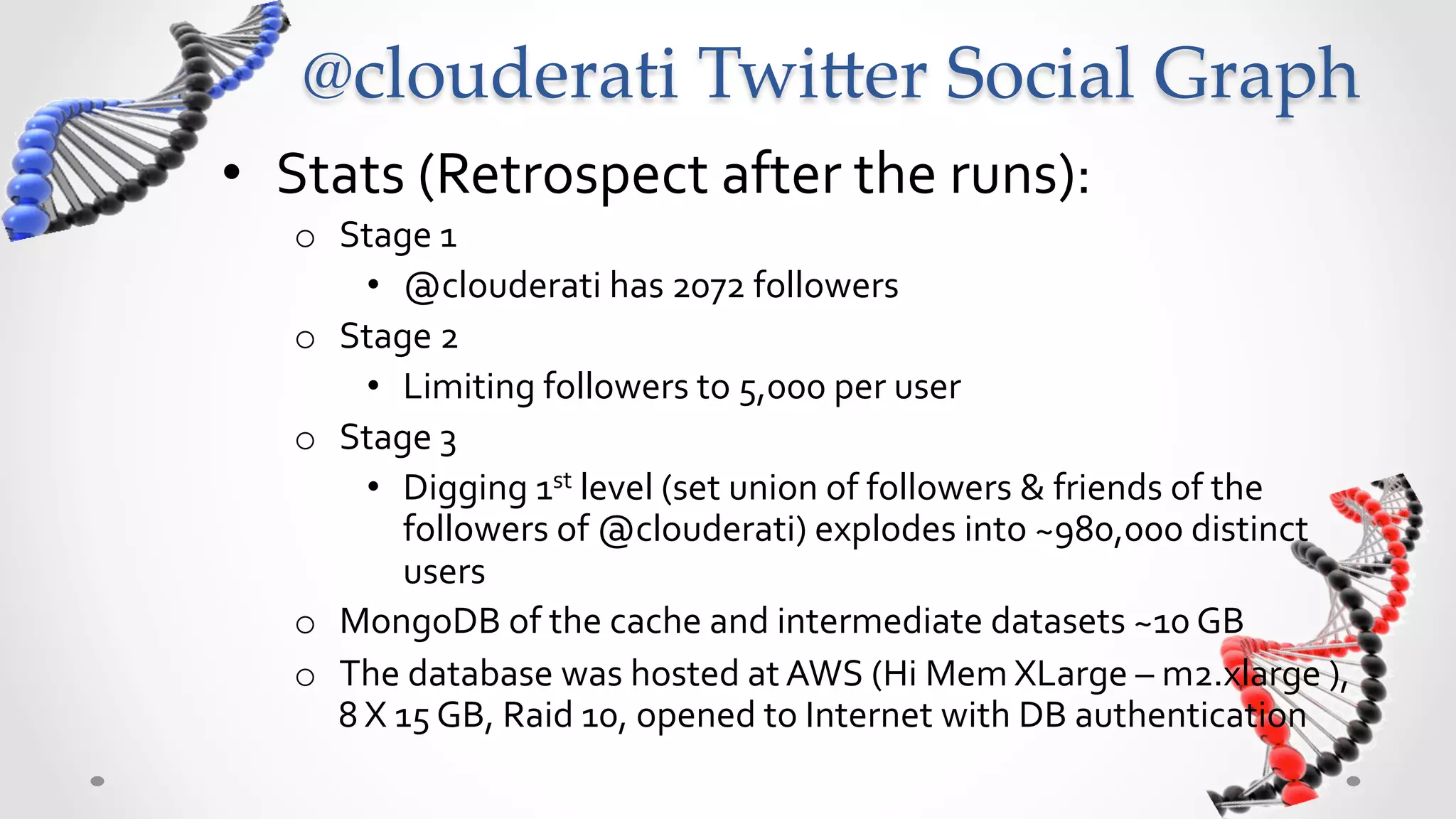 @clouderati  Twi5er  Social  Graph  	
•  Stats	
  (Retrospect	
  after	
  the	
  runs):	
  
    o  Stage	
  1	
  	
  
           •  @clouderati	
  has	
  2072	
  followers	
  
    o  Stage	
  2	
  
           •  Limiting	
  followers	
  to	
  5,000	
  per	
  user	
  
    o  Stage	
  3	
  
           •  Digging	
  1st	
  level	
  (set	
  union	
  of	
  followers	
  &	
  friends	
  of	
  the	
  
              followers	
  of	
  @clouderati)	
  explodes	
  into	
  ~980,000	
  distinct	
  
              users	
  
    o  MongoDB	
  of	
  the	
  cache	
  and	
  intermediate	
  datasets	
  ~10	
  GB	
  
    o  The	
  database	
  was	
  hosted	
  at	
  AWS	
  (Hi	
  Mem	
  XLarge	
  –	
  m2.xlarge	
  ),	
  8	
  
       X	
  15	
  GB,	
  Raid	
  10,	
  opened	
  to	
  Internet	
  with	
  DB	
  authentication	
  
 