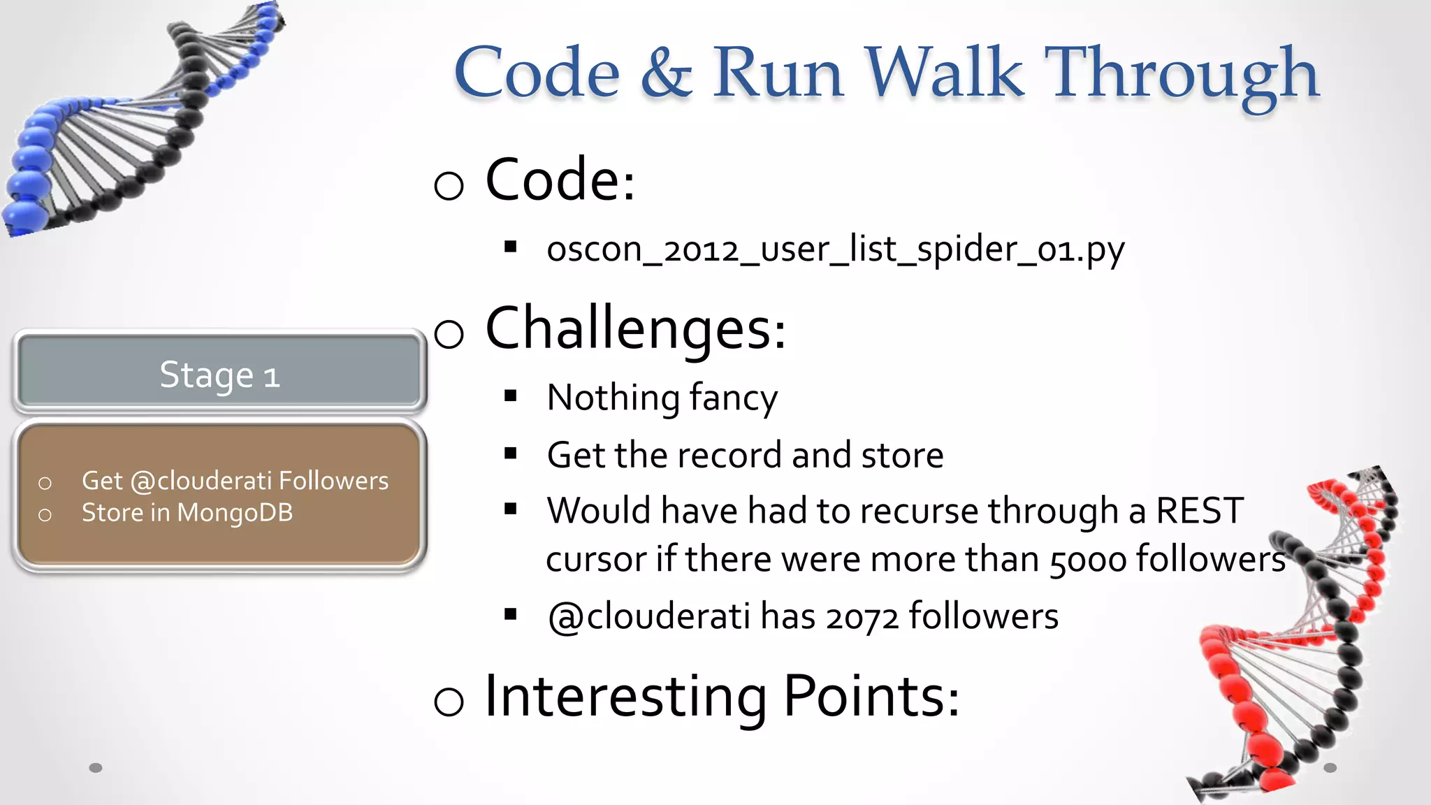 Code  &  Run  Walk  Through	
                                         o  Code:	
  
                                            §  oscon_2012_user_list_spider_01.py	
  

                                         o  Challenges:	
  
            Stage	
  1	
  
                                            §  Nothing	
  fancy	
  
                                            §  Get	
  the	
  record	
  and	
  store	
  
o  Get	
  @clouderati	
  Followers	
  
o  Store	
  in	
  MongoDB	
                 §  Would	
  have	
  had	
  to	
  recurse	
  through	
  a	
  REST	
  
                                                cursor	
  if	
  there	
  were	
  more	
  than	
  5000	
  followers	
  
                                            §  @clouderati	
  has	
  2072	
  followers	
  

                                         o  Interesting	
  Points:	
  
 