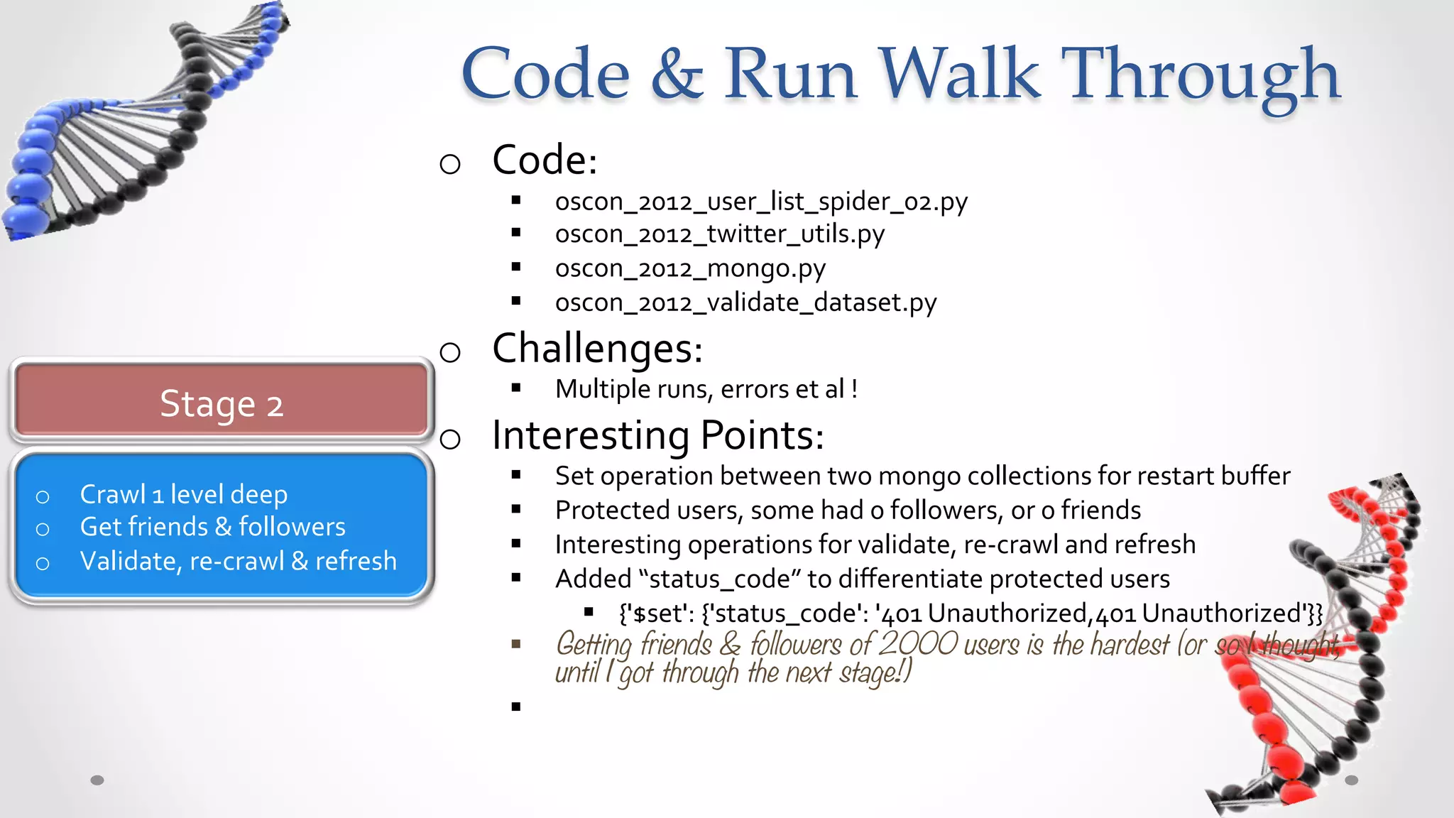 Code  &  Run  Walk  Through	
                                                 o  Code:	
  
                                                      §    oscon_2012_user_list_spider_02.py	
  
                                                      §    oscon_2012_twitter_utils.py	
  
                                                      §    oscon_2012_mongo.py	
  
                                                      §    oscon_2012_validate_dataset.py	
  
                                                 o  Challenges:	
  
                                                      §    Multiple	
  runs,	
  errors	
  et	
  al	
  !	
  
               Stage	
  2	
  
                                                 o  Interesting	
  Points:	
  
                                                      §  Set	
  operation	
  between	
  two	
  mongo	
  collections	
  for	
  restart	
  buﬀer	
  
o  Crawl	
  1	
  level	
  deep	
  
                                                      §  Protected	
  users,	
  some	
  had	
  0	
  followers,	
  or	
  0	
  friends	
  
o  Get	
  friends	
  &	
  followers	
  
                                                      §  Interesting	
  operations	
  for	
  validate,	
  re-­‐crawl	
  and	
  refresh	
  
o  Validate,	
  re-­‐crawl	
  &	
  refresh	
  
                                                      §  Added	
  “status_code”	
  to	
  diﬀerentiate	
  protected	
  users	
  
                                                             §  {'$set':	
  {'status_code':	
  '401	
  Unauthorized,401	
  Unauthorized'}}	
  
                                                      §  Getting friends & followers of 2000 users is the hardest (or so I thought,
                                                          until I got through the next stage!)                     	
  	
  
 