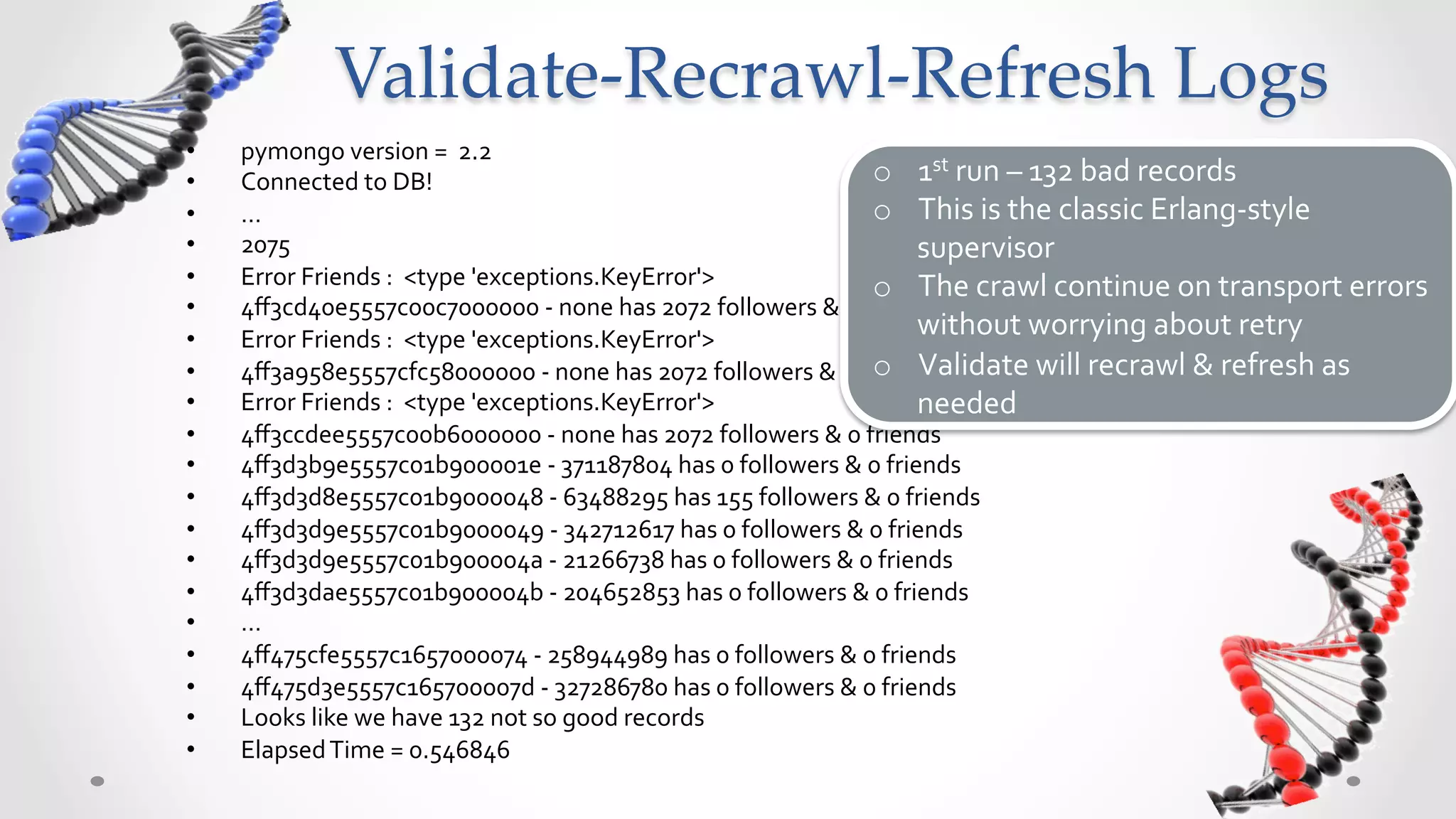 Validate-­‐‑Recrawl-­‐‑Refresh  Logs	
•    pymongo	
  version	
  =	
  	
  2.2	
  
•    Connected	
  to	
  DB!	
                                                         o  1st	
  run	
  –	
  132	
  bad	
  records	
  
•    …	
                                                                              o  This	
  is	
  the	
  classic	
  Erlang-­‐style	
  
•    2075	
                                                                                supervisor	
  
•    Error	
  Friends	
  :	
  	
  <type	
  'exceptions.KeyError'>	
                   o  The	
  crawl	
  continue	
  on	
  transport	
  errors	
  
•    4ﬀ3cd40e5557c00c7000000	
  -­‐	
  none	
  has	
  2072	
  followers	
  &	
  0	
  friends	
  
•    Error	
  Friends	
  :	
  	
  <type	
  'exceptions.KeyError'>	
  
                                                                                           without	
  worrying	
  about	
  retry	
  
•                                                                                     o  Validate	
  will	
  recrawl	
  &	
  refresh	
  as	
  
     4ﬀ3a958e5557cfc58000000	
  -­‐	
  none	
  has	
  2072	
  followers	
  &	
  0	
  friends	
  
•    Error	
  Friends	
  :	
  	
  <type	
  'exceptions.KeyError'>	
                        needed	
  
•    4ﬀ3ccdee5557c00b6000000	
  -­‐	
  none	
  has	
  2072	
  followers	
  &	
  0	
  friends	
  
•    4ﬀ3d3b9e5557c01b900001e	
  -­‐	
  371187804	
  has	
  0	
  followers	
  &	
  0	
  friends	
  
•    4ﬀ3d3d8e5557c01b9000048	
  -­‐	
  63488295	
  has	
  155	
  followers	
  &	
  0	
  friends	
  
•    4ﬀ3d3d9e5557c01b9000049	
  -­‐	
  342712617	
  has	
  0	
  followers	
  &	
  0	
  friends	
  
•    4ﬀ3d3d9e5557c01b900004a	
  -­‐	
  21266738	
  has	
  0	
  followers	
  &	
  0	
  friends	
  
•    4ﬀ3d3dae5557c01b900004b	
  -­‐	
  204652853	
  has	
  0	
  followers	
  &	
  0	
  friends	
  
•    …	
  
•    4ﬀ475cfe5557c1657000074	
  -­‐	
  258944989	
  has	
  0	
  followers	
  &	
  0	
  friends	
  
•    4ﬀ475d3e5557c165700007d	
  -­‐	
  327286780	
  has	
  0	
  followers	
  &	
  0	
  friends	
  
•    Looks	
  like	
  we	
  have	
  132	
  not	
  so	
  good	
  records	
  
•    Elapsed	
  Time	
  =	
  0.546846	
  
 