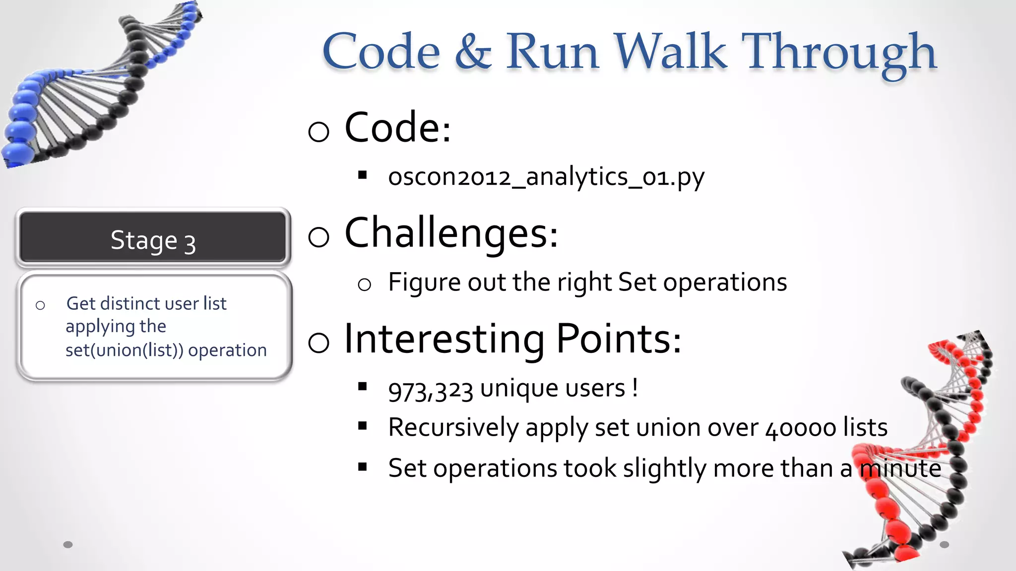 Code  &  Run  Walk  Through	
                                         o  Code:	
  
                                            §  oscon2012_analytics_01.py	
  

            Stage	
  3	
                 o  Challenges:	
  
                                            o  Figure	
  out	
  the	
  right	
  Set	
  operations	
  
o  Get	
  distinct	
  user	
  list	
  
   applying	
  the	
  
   set(union(list))	
  operation	
       o  Interesting	
  Points:	
  
                                            §  973,323	
  unique	
  users	
  !	
  
                                            §  Recursively	
  apply	
  set	
  union	
  over	
  400,00	
  lists	
  
                                            §  Set	
  operations	
  took	
  slightly	
  more	
  than	
  a	
  minute	
  	
  
 