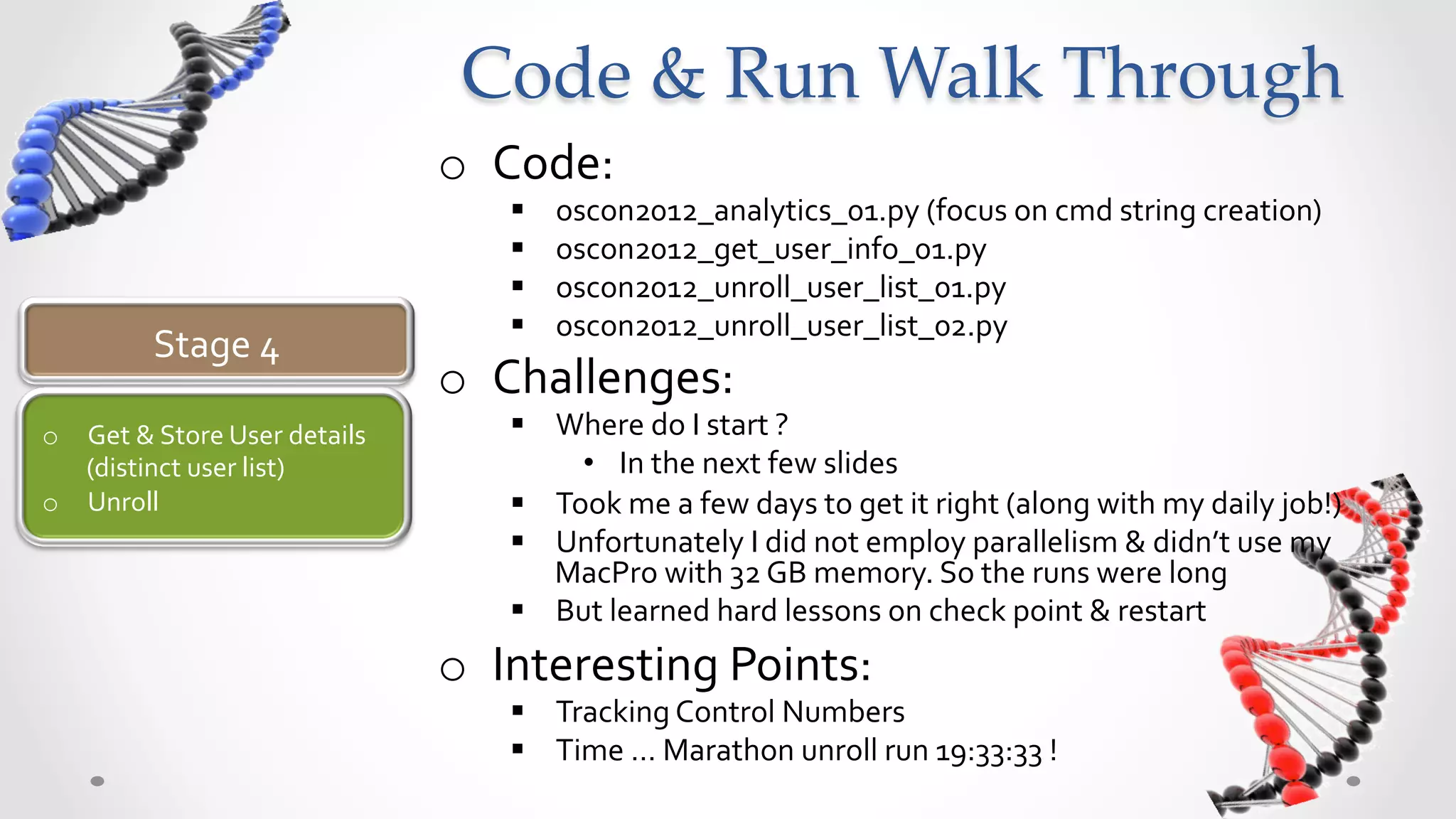 Code  &  Run  Walk  Through	
                                              o  Code:	
  
                                                  §    oscon2012_analytics_01.py	
  (focus	
  on	
  cmd	
  string	
  creation)	
  
                                                  §    oscon2012_get_user_info_01.py	
  
                                                  §    oscon2012_unroll_user_list_01.py	
  
                                                  §    oscon2012_unroll_user_list_02.py	
  
              Stage	
  4	
  
                                              o  Challenges:	
  
o  Get	
  &	
  Store	
  User	
  details	
         §  Where	
  do	
  I	
  start	
  ?	
  
   (distinct	
  user	
  list)	
                         •  In	
  the	
  next	
  few	
  slides	
  	
  
o  Unroll	
                                       §  Took	
  me	
  a	
  few	
  days	
  to	
  get	
  it	
  right	
  (along	
  with	
  my	
  daily	
  job!)	
  
                                                  §  Unfortunately	
  I	
  did	
  not	
  employ	
  parallelism	
  &	
  didn’t	
  use	
  my	
  
                                                      MacPro	
  with	
  32	
  GB	
  memory.	
  So	
  the	
  runs	
  were	
  long	
  
                                                  §  But	
  learned	
  hard	
  lessons	
  on	
  check	
  point	
  &	
  restart	
  
                                              o  Interesting	
  Points:	
  
                                                  §  Tracking	
  Control	
  Numbers	
  
                                                  §  Time	
  …	
  Marathon	
  unroll	
  run	
  19:33:33	
  !	
  
 