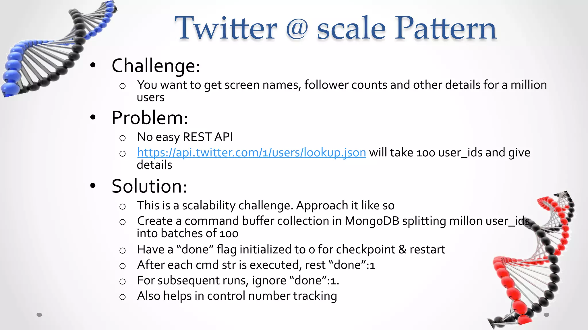 Twi5er  @  scale  Pa5ern	
•  Challenge:	
  
    o  You	
  want	
  to	
  get	
  screen	
  names,	
  follower	
  counts	
  and	
  other	
  details	
  for	
  a	
  million	
  
       users	
  
•  Problem:	
  
    o  No	
  easy	
  REST	
  API	
  
    o  https://api.twitter.com/1/users/lookup.json	
  will	
  take	
  100	
  user_ids	
  and	
  give	
  
       details	
  
•  Solution:	
  
    o  This	
  is	
  a	
  scalability	
  challenge.	
  Approach	
  it	
  like	
  so	
  
    o  Create	
  a	
  command	
  buﬀer	
  collection	
  in	
  MongoDB	
  splitting	
  millon	
  user_ids	
  
       into	
  batches	
  of	
  100	
  
    o  Have	
  a	
  “done”	
  ﬂag	
  initialized	
  to	
  0	
  for	
  checkpoint	
  &	
  restart	
  
    o  After	
  each	
  cmd	
  str	
  is	
  executed,	
  rest	
  “done”:1	
  
    o  For	
  subsequent	
  runs,	
  ignore	
  “done”:1.	
  	
  
    o  Also	
  helps	
  in	
  control	
  number	
  tracking	
  
 