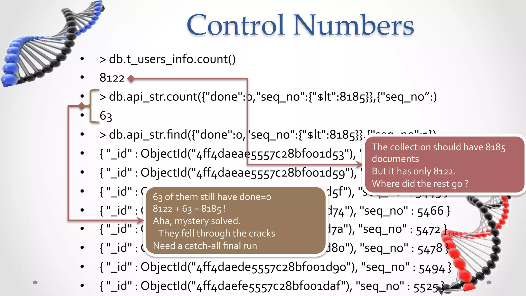 Control  Numbers	
•    >	
  db.t_users_info.count()	
  
•    8122	
  
•    >	
  db.api_str.count({"done":0,"seq_no":{"$lt":8185}},{"seq_no”:)	
  
•    63	
  
•    >	
  db.api_str.ﬁnd({"done":0,"seq_no":{"$lt":8185}},{"seq_no":1})	
  
                                                                                  The	
  collection	
  should	
  have	
  8185	
  
•    {	
  "_id"	
  :	
  ObjectId("4ﬀ4daeae5557c28bf001d53"),	
  "seq_no"	
  :	
  5433	
  }	
  
                                                                                  documents	
  
•    {	
  "_id"	
  :	
  ObjectId("4ﬀ4daeae5557c28bf001d59"),	
  "seq_no"	
  :o5439	
  }	
  
                                                                                  But	
  it	
  has	
   	
   nly	
  8122.	
  
                                                                                  Where	
  did	
  the	
  rest	
  go	
  ?	
  
•    {	
  "_id"	
  :	
  ObjectId("4ﬀ4daeae5557c28bf001d5f"),	
  "seq_no"	
  :	
  5445	
  }	
  
                         63	
  of	
  them	
  still	
  have	
  done=0	
  
•                        8122	
  +	
  63	
  =	
  8185	
  !	
  
     {	
  "_id"	
  :	
  ObjectId("4ﬀ4daebe5557c28bf001d74"),	
  "seq_no"	
  :	
  5466	
  }	
  
                         Aha,	
  mystery	
  solved.	
  	
  
•    {	
  "_id"	
  :	
  ObjectId("4ﬀ4daece5557c28bf001d7a"),	
  "seq_no"	
  :	
  5472	
  }	
  
                         	
  	
  	
  They	
  fell	
  through	
  the	
  cracks	
  
•                        Need	
  a	
  catch-­‐all	
  ﬁnal	
  run	
  	
  	
  
     {	
  "_id"	
  :	
  ObjectId("4ﬀ4daece5557c28bf001d80"),	
  "seq_no"	
  :	
  5478	
  }	
  
•    {	
  "_id"	
  :	
  ObjectId("4ﬀ4daede5557c28bf001d90"),	
  "seq_no"	
  :	
  5494	
  }	
  
•    {	
  "_id"	
  :	
  ObjectId("4ﬀ4daefe5557c28bf001daf"),	
  "seq_no"	
  :	
  5525	
  }	
  
 