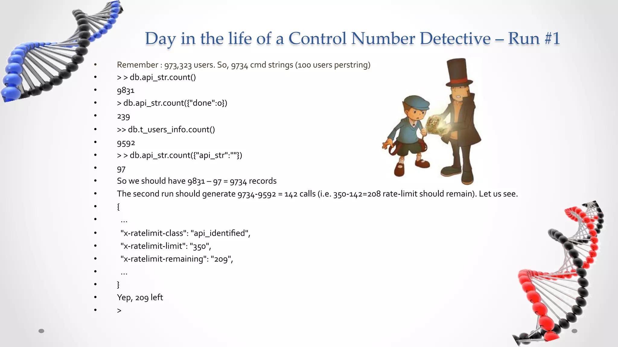 Day  in  the  life  of  a  Control  Number  Detective  –  Run  #1	
•    Remember	
  :	
  973,323	
  users.	
  So,	
  9734	
  cmd	
  strings	
  (100	
  users	
  perstring)	
  
•    >	
  >	
  db.api_str.count()	
  
•    9831	
  
•    >	
  db.api_str.count({"done":0})	
  
•    239	
  
•    >>	
  db.t_users_info.count()	
  
•    9592	
  
•    >	
  >	
  db.api_str.count({"api_str":""})	
  
•    97	
  
•    So	
  we	
  should	
  have	
  9831	
  –	
  97	
  =	
  9734	
  records	
  
•    The	
  second	
  run	
  should	
  generate	
  9734-­‐9592	
  =	
  142	
  calls	
  (i.e.	
  350-­‐142=208	
  rate-­‐limit	
  should	
  remain).	
  Let	
  us	
  see.	
  
•    {	
  
•    	
  	
  …	
  
•    	
  	
  "x-­‐ratelimit-­‐class":	
  "api_identiﬁed",	
  	
  
•    	
  	
  "x-­‐ratelimit-­‐limit":	
  "350",	
  	
  
•    	
  	
  "x-­‐ratelimit-­‐remaining":	
  "209",	
  	
  
•    	
  	
  …	
  
•    }	
  
•    Yep,	
  209	
  left	
  
•    >	
  
 