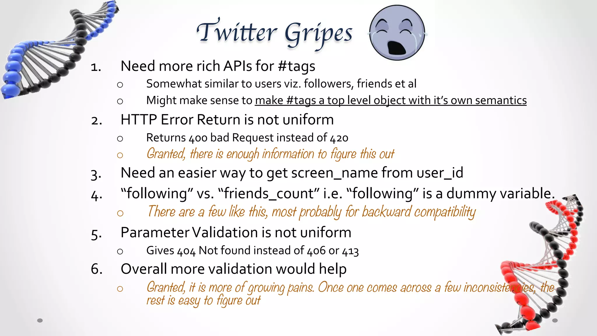 Twitter Gripes	
1.     Need	
  more	
  rich	
  APIs	
  for	
  #tags	
  
      o      Somewhat	
  similar	
  to	
  users	
  viz.	
  followers,	
  friends	
  et	
  al	
  
      o      Might	
  make	
  sense	
  to	
  make	
  #tags	
  a	
  top	
  level	
  object	
  with	
  it’s	
  own	
  semantics	
  
2.  HTTP	
  Error	
  Return	
  is	
  not	
  uniform	
  	
  
      o      Returns	
  400	
  bad	
  Request	
  instead	
  of	
  420	
  
      o      Granted, there is enough information to figure this out
3.  Need	
  an	
  easier	
  way	
  to	
  get	
  screen_name	
  from	
  user_id	
  
4.  “following”	
  vs.	
  “friends_count”	
  i.e.	
  “following”	
  is	
  a	
  dummy	
  variable.	
  
      o      There are a few like this, most probably for backward compatibility
5.     Parameter	
  Validation	
  is	
  not	
  uniform	
  
      o      Gives	
  “404	
  Not	
  found”	
  instead	
  of	
  “406	
  Not	
  Acceptable”	
  or	
  “413	
  Too	
  Long”	
  or	
  “416	
  
             Range	
  Unacceptable”	
  
6.  Overall	
  more	
  validation	
  would	
  help	
  
      o      Granted, it is more of growing pains. Once one comes across a few inconsistencies, the
             rest is easy to figure out
 