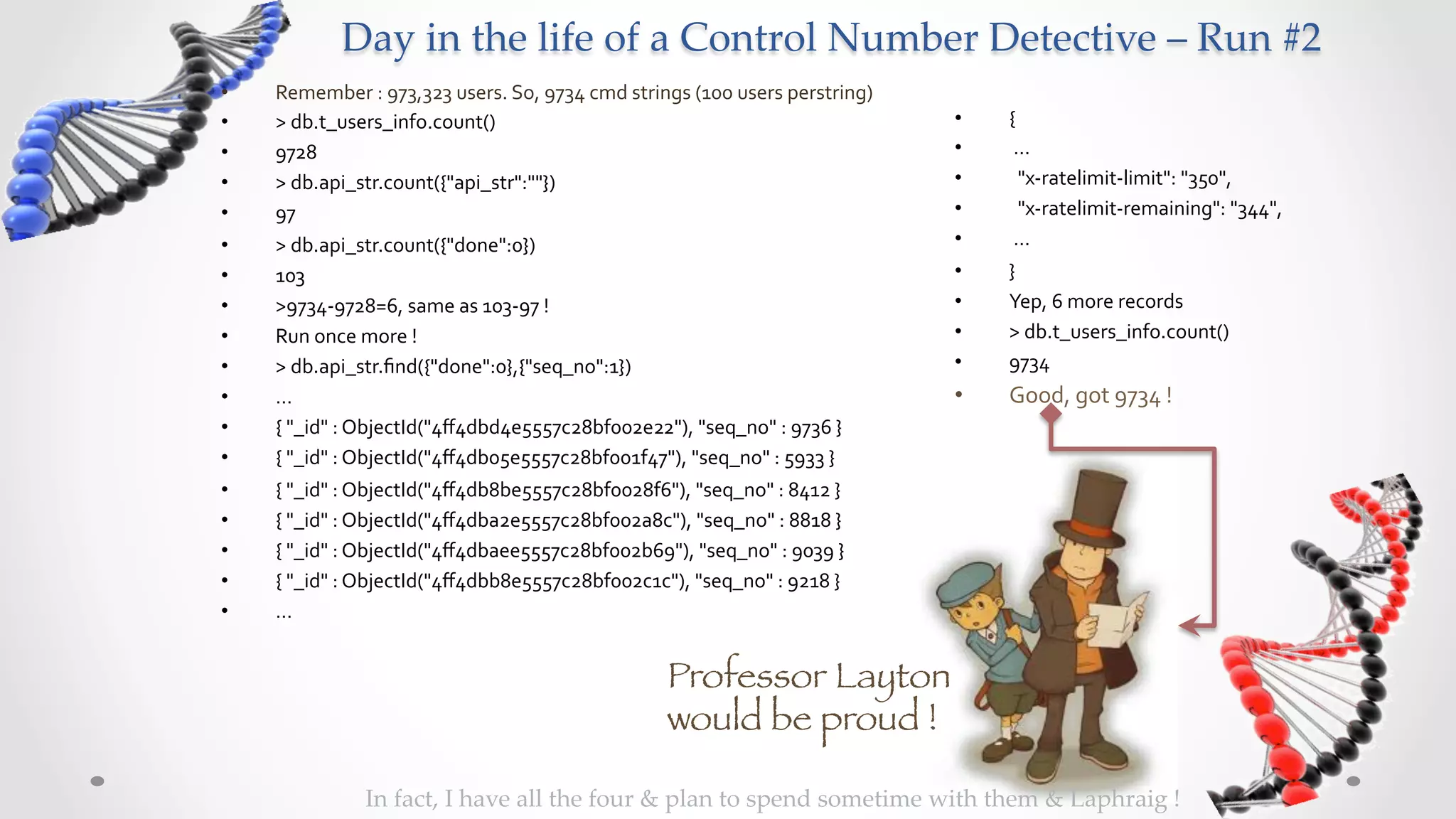 Day  in  the  life  of  a  Control  Number  Detective  –  Run  #2	
•    Remember	
  :	
  973,323	
  users.	
  So,	
  9734	
  cmd	
  strings	
  (100	
  users	
  perstring)	
  
•    >	
  db.t_users_info.count()	
                                                                           •    {	
  
•    9728	
                                                                                                   •    	
  …	
  
•    >	
  db.api_str.count({"api_str":""})	
                                                                  •    	
  	
  "x-­‐ratelimit-­‐limit":	
  "350",	
  	
  
•    97	
                                                                                                     •    	
  	
  "x-­‐ratelimit-­‐remaining":	
  "344",	
  	
  
•    >	
  db.api_str.count({"done":0})	
                                                                      •    	
  …	
  
•    103	
                                                                                                    •    }	
  
•    >9734-­‐9728=6,	
  same	
  as	
  103-­‐97	
  !	
                                                         •    Yep,	
  6	
  more	
  records	
  
•    Run	
  once	
  more	
  !	
                                                                               •    >	
  db.t_users_info.count()	
  
•    >	
  db.api_str.ﬁnd({"done":0},{"seq_no":1})	
                                                           •    9734	
  
•    …	
                                                                                                      •    Good,	
  got	
  9734	
  !	
  
•    {	
  "_id"	
  :	
  ObjectId("4ﬀ4dbd4e5557c28bf002e22"),	
  "seq_no"	
  :	
  9736	
  }	
  
•    {	
  "_id"	
  :	
  ObjectId("4ﬀ4db05e5557c28bf001f47"),	
  "seq_no"	
  :	
  5933	
  }	
  
•    {	
  "_id"	
  :	
  ObjectId("4ﬀ4db8be5557c28bf0028f6"),	
  "seq_no"	
  :	
  8412	
  }	
  
•    {	
  "_id"	
  :	
  ObjectId("4ﬀ4dba2e5557c28bf002a8c"),	
  "seq_no"	
  :	
  8818	
  }	
  
•    {	
  "_id"	
  :	
  ObjectId("4ﬀ4dbaee5557c28bf002b69"),	
  "seq_no"	
  :	
  9039	
  }	
  
•    {	
  "_id"	
  :	
  ObjectId("4ﬀ4dbb8e5557c28bf002c1c"),	
  "seq_no"	
  :	
  9218	
  }	
  
•    …	
  


                                                                       Professor Layton
                                                                       would be proud !

                    In  fact,  I  have  all  the  four  &  plan  to  spend  sometime  with  them  &  Laphraig  !	
 
