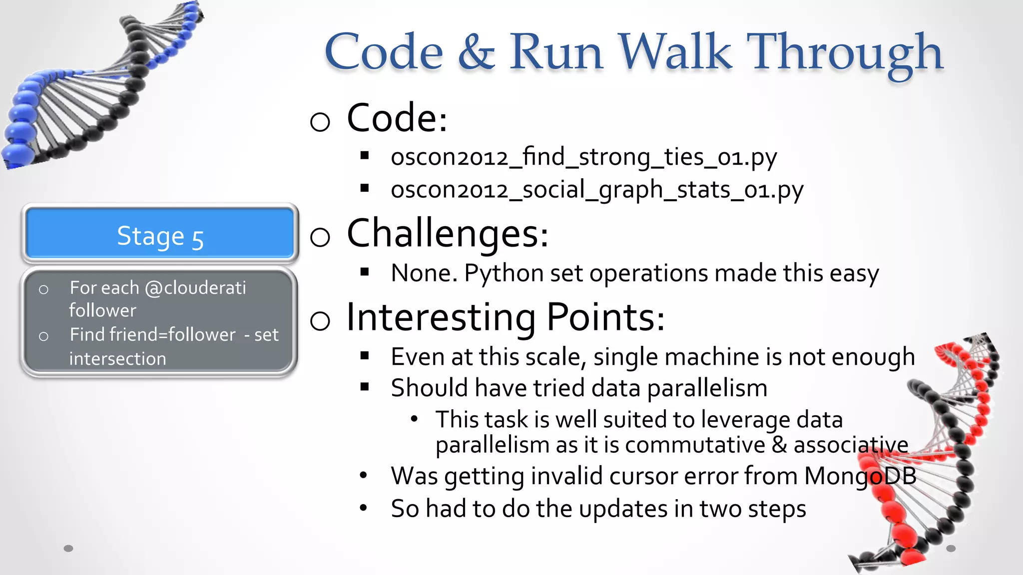 Code  &  Run  Walk  Through	
                                                   o  Code:	
  
                                                       §  oscon2012_ﬁnd_strong_ties_01.py	
  
                                                       §  oscon2012_social_graph_stats_01.py	
  
               Stage	
  5	
                        o  Challenges:	
  
o  For	
  each	
  @clouderati	
  
                                                       §  None.	
  Python	
  set	
  operations	
  made	
  this	
  easy	
  
   follower	
  
o  Find	
  friend=follower	
  	
  -­‐	
  set	
  
                                                   o  Interesting	
  Points:	
  
   intersection	
                                      §  Even	
  at	
  this	
  scale,	
  single	
  machine	
  is	
  not	
  enough	
  
                                                       §  Should	
  have	
  tried	
  data	
  parallelism	
  	
  
                                                              •  This	
  task	
  is	
  well	
  suited	
  to	
  leverage	
  data	
  
                                                                 parallelism	
  as	
  it	
  is	
  commutative	
  &	
  associative	
  
                                                       •  Was	
  getting	
  invalid	
  cursor	
  error	
  from	
  MongoDB	
  
                                                       •  So	
  had	
  to	
  do	
  the	
  updates	
  in	
  two	
  steps	
  
 