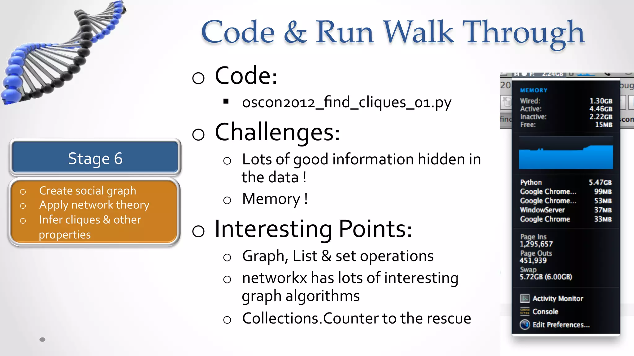 Code  &  Run  Walk  Through	
                                        o  Code:	
  
                                            §  oscon2012_ﬁnd_cliques_01.py	
  
                                        o  Challenges:	
  
             Stage	
  6	
                   o  Lots	
  of	
  good	
  information	
  hidden	
  in	
  
                                               the	
  data	
  !	
  
o  Create	
  social	
  graph	
  
o  Apply	
  network	
  theory	
             o  Memory	
  !	
  
o  Infer	
  cliques	
  &	
  other	
  
   properties	
  	
                     o  Interesting	
  Points:	
  
                                            o  Graph,	
  List	
  &	
  set	
  operations	
  
                                            o  networkx	
  has	
  lots	
  of	
  interesting	
  
                                               graph	
  algorithms	
  
                                            o  Collections.Counter	
  to	
  the	
  rescue	
  
 