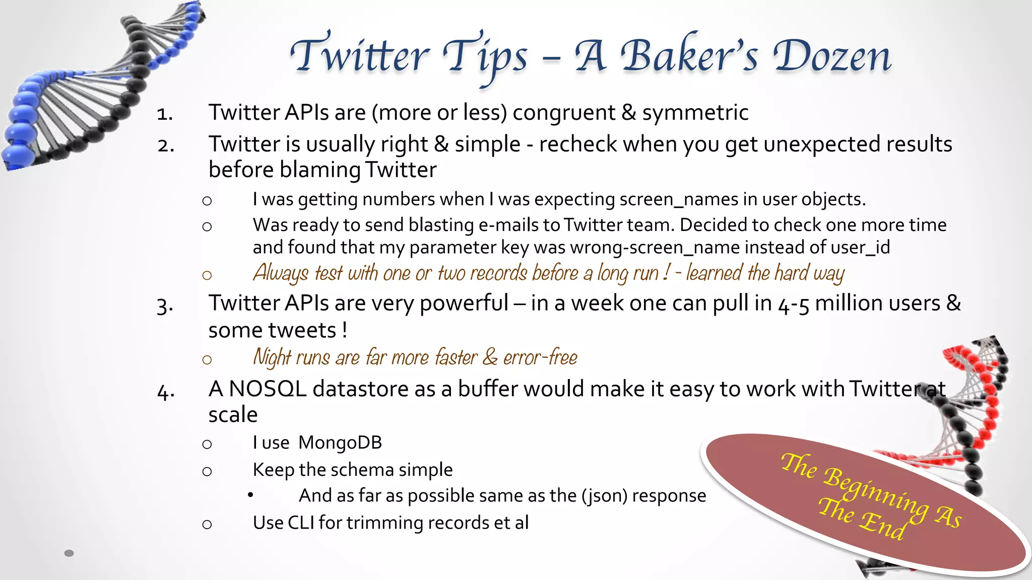 Twitter Tips – A Baker’s Dozen	
1.    Twitter	
  APIs	
  are	
  (more	
  or	
  less)	
  congruent	
  &	
  symmetric	
  
2.    Twitter	
  is	
  usually	
  right	
  &	
  simple	
  -­‐	
  recheck	
  when	
  you	
  get	
  unexpected	
  results	
  
      before	
  blaming	
  Twitter	
  
      o      I	
  was	
  getting	
  numbers	
  when	
  I	
  was	
  expecting	
  screen_names	
  in	
  user	
  objects.	
  
      o      Was	
  ready	
  to	
  send	
  blasting	
  e-­‐mails	
  to	
  Twitter	
  team.	
  Decided	
  to	
  check	
  one	
  more	
  time	
  
             and	
  found	
  that	
  my	
  parameter	
  key	
  was	
  wrong-­‐screen_name	
  instead	
  of	
  user_id	
  
      o      Always test with one or two records before a long run ! - learned the hard way
3.    Twitter	
  APIs	
  are	
  very	
  powerful	
  –	
  consistent	
  use	
  can	
  bear	
  huge	
  data	
  
      o      In	
  a	
  week,	
  you	
  can	
  pull	
  in	
  4-­‐5	
  million	
  users	
  &	
  some	
  tweets	
  !	
  	
  
      o      Night runs are far more faster & error-free
4.    Use	
  a	
  NOSQL	
  data	
  store	
  as	
  a	
  command	
  buﬀer	
  &	
  data	
  buﬀer	
  
      o      Would	
  make	
  it	
  easy	
  to	
  work	
  with	
  Twitter	
  at	
  scale	
  
      o      I	
  use	
  	
  MongoDB	
  
                                                                                                                             The
      o      Keep	
  the	
  schema	
  simple	
  &	
  no	
  fancy	
  transformation	
                                             Beg
                                                                                                                                     in
            •                And	
  as	
  far	
  as	
  possible	
  same	
  as	
  the	
  ( json)	
  response	
  	
  	
            The ning A
      o      Use	
  NOSQL	
  CLI	
  for	
  trimming	
  records	
  et	
  al	
                                                        End     s
                                                                                                                                        	
 